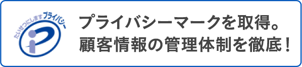 プライバシーマークを取得。顧客情報の管理体制を徹底しています。